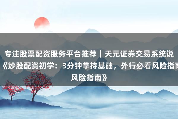 专注股票配资服务平台推荐｜天元证券交易系统说明 《炒股配资初学：3分钟掌持基础，外行必看风险指南》