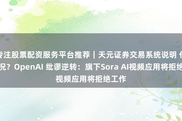 专注股票配资服务平台推荐|天元证券交易系统说明 什么情况?OpenAI 纰谬逆转:旗下Sora AI视频应用将拒绝工作
