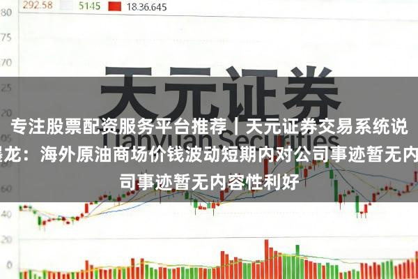 专注股票配资服务平台推荐｜天元证券交易系统说明 山东墨龙：海外原油商场价钱波动短期内对公司事迹暂无内容性利好