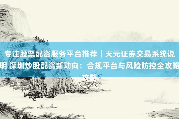 专注股票配资服务平台推荐｜天元证券交易系统说明 深圳炒股配资新动向：合规平台与风险防控全攻略