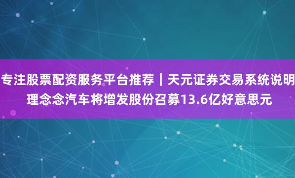 专注股票配资服务平台推荐｜天元证券交易系统说明 理念念汽车将增发股份召募13.6亿好意思元