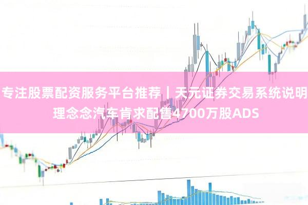 专注股票配资服务平台推荐｜天元证券交易系统说明 理念念汽车肯求配售4700万股ADS