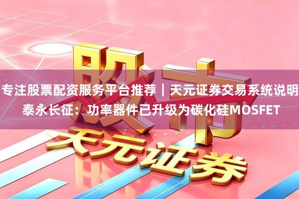 专注股票配资服务平台推荐｜天元证券交易系统说明 泰永长征：功率器件已升级为碳化硅MOSFET