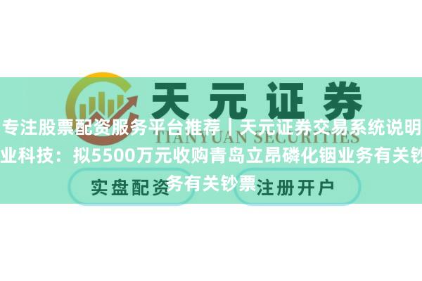 专注股票配资服务平台推荐｜天元证券交易系统说明 兴业科技：拟5500万元收购青岛立昂磷化铟业务有关钞票
