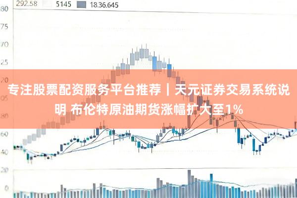 专注股票配资服务平台推荐｜天元证券交易系统说明 布伦特原油期货涨幅扩大至1%