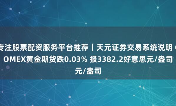 专注股票配资服务平台推荐｜天元证券交易系统说明 COMEX黄金期货跌0.03% 报3382.2好意思元/盎司