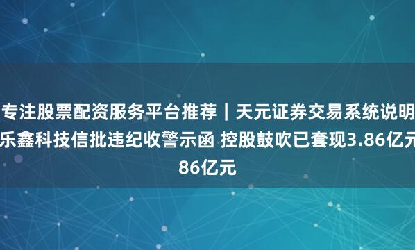 专注股票配资服务平台推荐｜天元证券交易系统说明 乐鑫科技信批违纪收警示函 控股鼓吹已套现3.86亿元