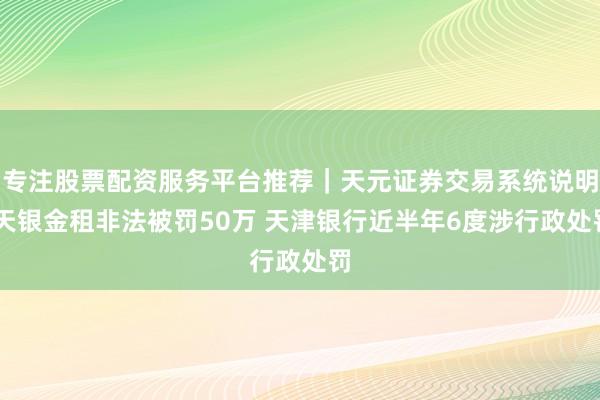 专注股票配资服务平台推荐｜天元证券交易系统说明 天银金租非法被罚50万 天津银行近半年6度涉行政处罚