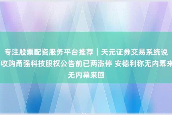 专注股票配资服务平台推荐｜天元证券交易系统说明 收购甬强科技股权公告前已两涨停 安德利称无内幕来回