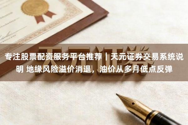 专注股票配资服务平台推荐｜天元证券交易系统说明 地缘风险溢价消退，油价从多月低点反弹