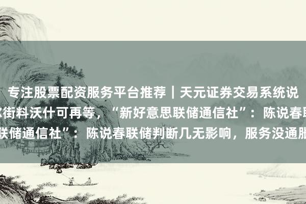 专注股票配资服务平台推荐｜天元证券交易系统说明 非农“哑火”，华尔街料沃什可再等，“新好意思联储通信社”：陈说春联储判断几无影响，服务没通胀要害