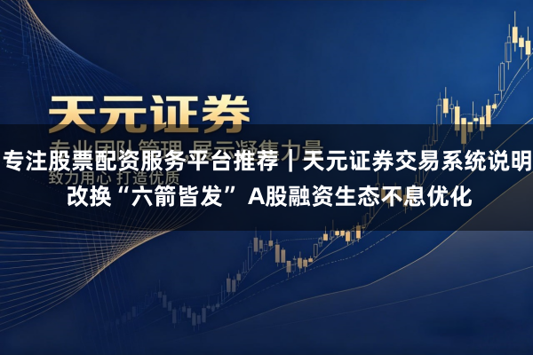 专注股票配资服务平台推荐｜天元证券交易系统说明 改换“六箭皆发” A股融资生态不息优化