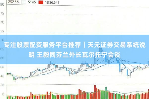 专注股票配资服务平台推荐｜天元证券交易系统说明 王毅同芬兰外长瓦尔托宁会谈