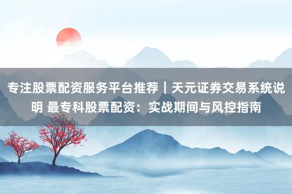 专注股票配资服务平台推荐｜天元证券交易系统说明 最专科股票配资：实战期间与风控指南