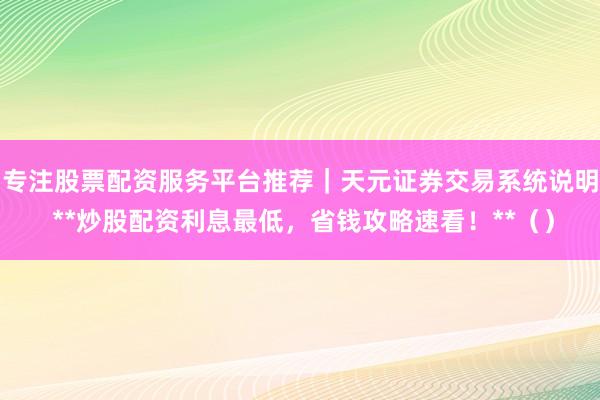 专注股票配资服务平台推荐｜天元证券交易系统说明 **炒股配资利息最低，省钱攻略速看！**（）
