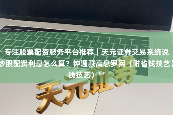 专注股票配资服务平台推荐|天元证券交易系统说明 炒股配资利息怎么算?钟遁藏高息罗网(附省钱技艺)**