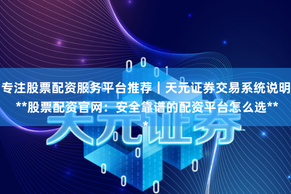 专注股票配资服务平台推荐｜天元证券交易系统说明 **股票配资官网：安全靠谱的配资平台怎么选**