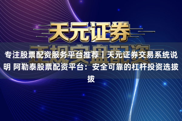 专注股票配资服务平台推荐｜天元证券交易系统说明 阿勒泰股票配资平台：安全可靠的杠杆投资选拔